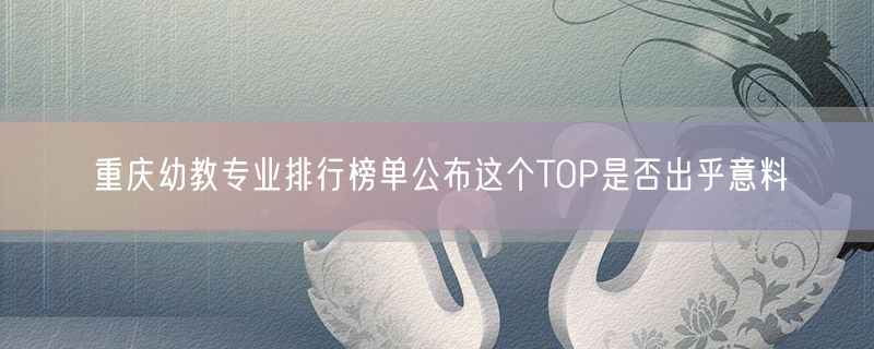 重庆幼教专业排行榜单公布这个TOP是否出乎意料